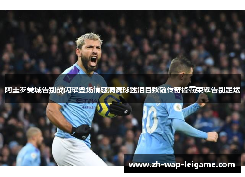 阿圭罗曼城告别战闪耀登场情感满满球迷泪目致敬传奇锋霸荣耀告别足坛 阿圭罗曼城告别战闪耀登场情感满满球迷泪目致敬传奇锋霸荣耀告别足坛