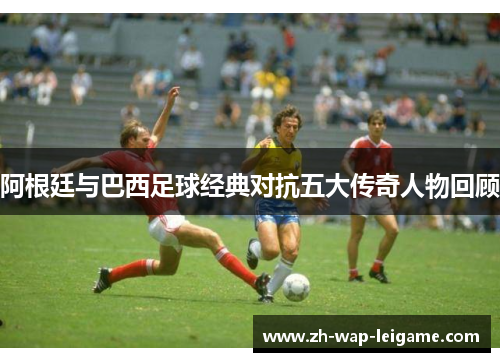 阿根廷与巴西足球经典对抗五大传奇人物回顾 阿根廷与巴西足球经典对抗五大传奇人物回顾