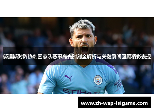 努涅斯对阵热刺国家队赛事高光时刻全解析与关键瞬间回顾精彩表现