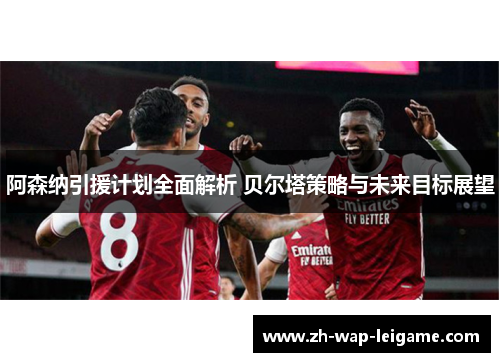 阿森纳引援计划全面解析 贝尔塔策略与未来目标展望