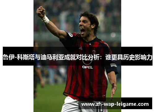 鲁伊-科斯塔与迪马利亚成就对比分析:谁更具历史影响力 鲁伊-科斯塔与迪马利亚成就对比分析:谁更具历史影响力